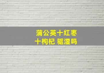 蒲公英十红枣十枸杞 驱湿吗